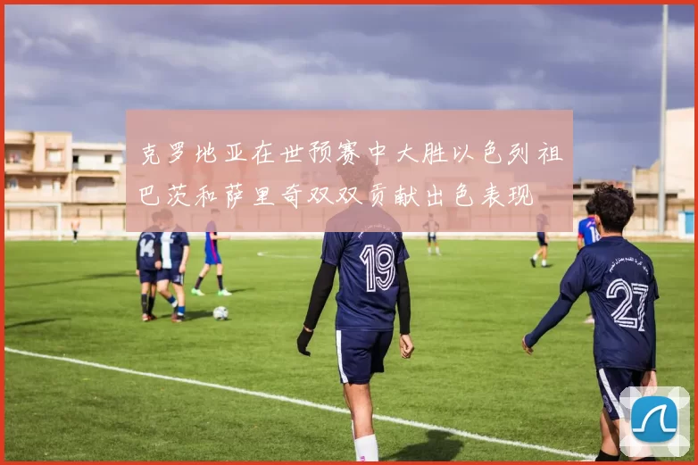 克罗地亚在世预赛中大胜以色列祖巴茨和萨里奇双双贡献出色表现
