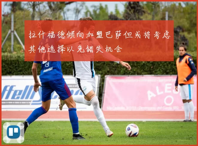 拉什福德倾向加盟巴萨但或将考虑其他选择以免错失机会