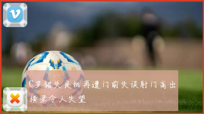 C罗错失良机再遭门前失误射门高出横梁令人失望