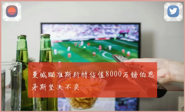 曼城瞄准斯科特估值8000万镑伯恩茅斯坚决不卖