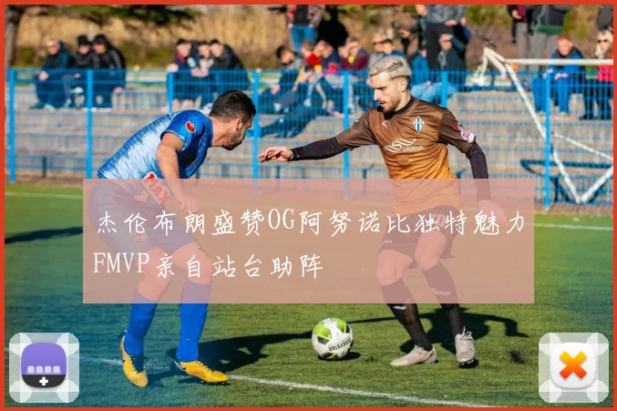 杰伦布朗盛赞OG阿努诺比独特魅力FMVP亲自站台助阵
